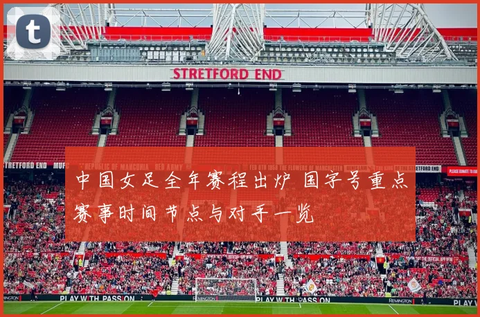 中国女足全年赛程出炉 国字号重点赛事时间节点与对手一览