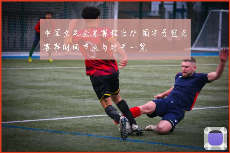 中国女足全年赛程出炉 国字号重点赛事时间节点与对手一览