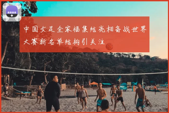 中国女足全家福集结亮相备战世界大赛新名单结构引关注